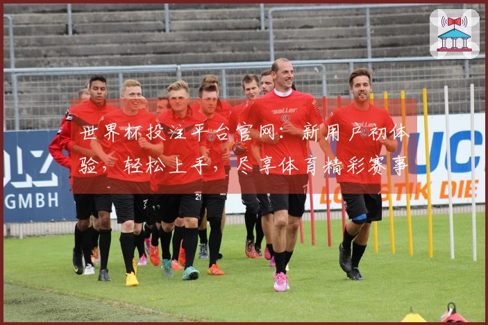世界杯投注平台官网：新用户初体验，轻松上手，尽享体育精彩赛事直播