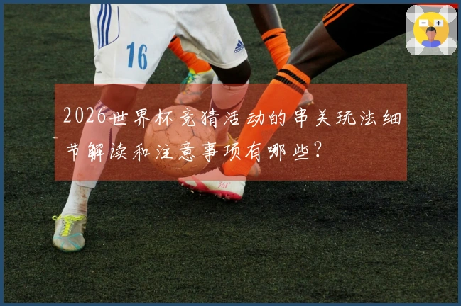 2026世界杯竞猜活动的串关玩法细节解读和注意事项有哪些?